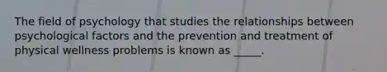 The field of psychology that studies the relationships between psychological factors and the prevention and treatment of physical wellness problems is known as _____.