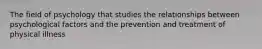 The field of psychology that studies the relationships between psychological factors and the prevention and treatment of physical illness