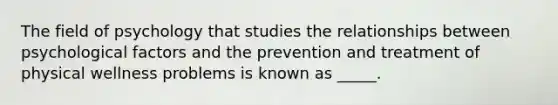 ​The field of psychology that studies the relationships between psychological factors and the prevention and treatment of physical wellness problems is known as _____.