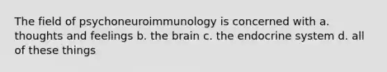 The field of psychoneuroimmunology is concerned with a. thoughts and feelings b. the brain c. the endocrine system d. all of these things