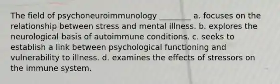 The field of psychoneuroimmunology ________ a. focuses on the relationship between stress and mental illness. b. explores the neurological basis of autoimmune conditions. c. seeks to establish a link between psychological functioning and vulnerability to illness. d. examines the effects of stressors on the immune system.