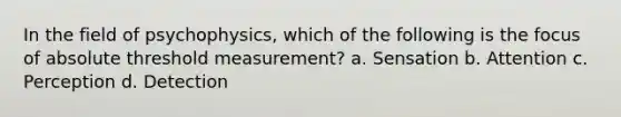 In the field of psychophysics, which of the following is the focus of absolute threshold measurement? a. Sensation b. Attention c. Perception d. Detection