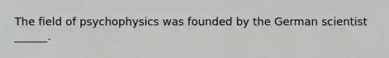 The field of psychophysics was founded by the German scientist ______.