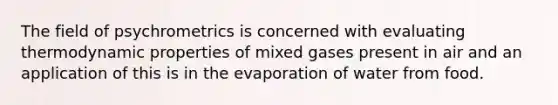 The field of psychrometrics is concerned with evaluating thermodynamic properties of mixed gases present in air and an application of this is in the evaporation of water from food.