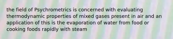 the field of Psychrometrics is concerned with evaluating thermodynamic properties of mixed gases present in air and an application of this is the evaporation of water from food or cooking foods rapidly with steam