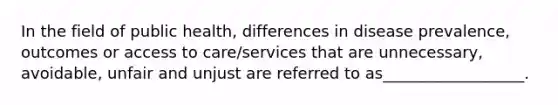 In the field of public health, differences in disease prevalence, outcomes or access to care/services that are unnecessary, avoidable, unfair and unjust are referred to as__________________.