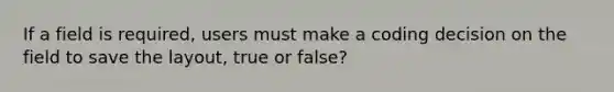 If a field is required, users must make a coding decision on the field to save the layout, true or false?