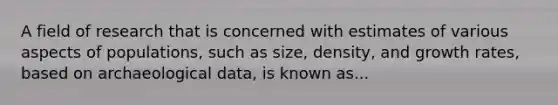 A field of research that is concerned with estimates of various aspects of populations, such as size, density, and growth rates, based on archaeological data, is known as...