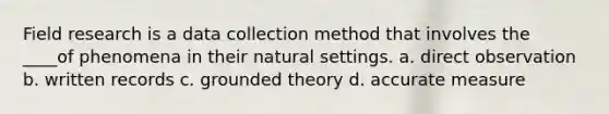 Field research is a data collection method that involves the ____of phenomena in their natural settings. a. direct observation b. written records c. grounded theory d. accurate measure