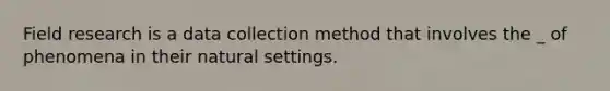 Field research is a data collection method that involves the _ of phenomena in their natural settings.
