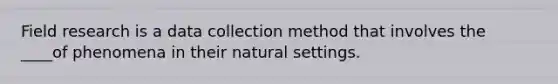 ​Field research is a data collection method that involves the ____of phenomena in their natural settings.