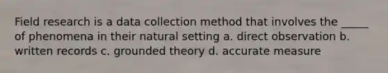 Field research is a data collection method that involves the _____ of phenomena in their natural setting a. direct observation b. written records c. grounded theory d. accurate measure