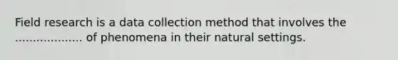 Field research is a data collection method that involves the ................... of phenomena in their natural settings.