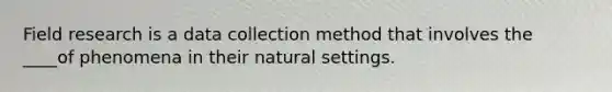 Field research is a data collection method that involves the ____of phenomena in their natural settings.