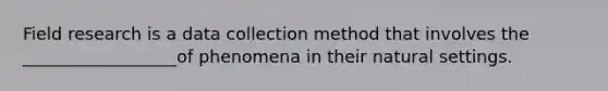 Field research is a data collection method that involves the __________________of phenomena in their natural settings.