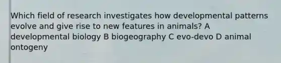 Which field of research investigates how developmental patterns evolve and give rise to new features in animals? A developmental biology B biogeography C evo-devo D animal ontogeny