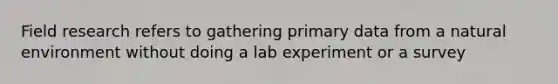 Field research refers to gathering primary data from a natural environment without doing a lab experiment or a survey