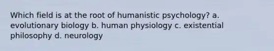 Which field is at the root of humanistic psychology? a. evolutionary biology b. human physiology c. existential philosophy d. neurology