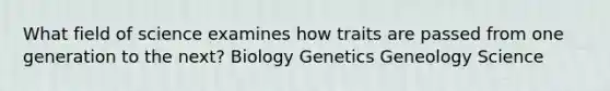 What field of science examines how traits are passed from one generation to the next? Biology Genetics Geneology Science