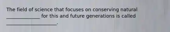 The field of science that focuses on conserving natural ______________ for this and future generations is called _____________________.