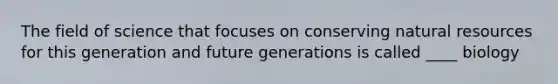 The field of science that focuses on conserving natural resources for this generation and future generations is called ____ biology