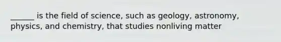 ______ is the field of science, such as geology, astronomy, physics, and chemistry, that studies nonliving matter