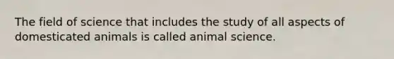 The field of science that includes the study of all aspects of domesticated animals is called animal science.