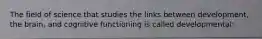 The field of science that studies the links between development, the brain, and cognitive functioning is called developmental: