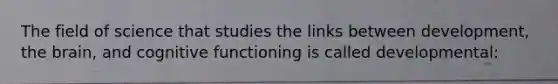 The field of science that studies the links between development, the brain, and cognitive functioning is called developmental: