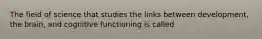 The field of science that studies the links between development, the brain, and cognitive functioning is called