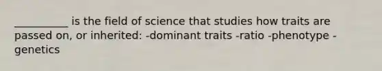 __________ is the field of science that studies how traits are passed on, or inherited: -dominant traits -ratio -phenotype -genetics