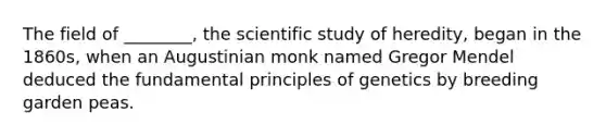 The field of ________, the scientific study of heredity, began in the 1860s, when an Augustinian monk named Gregor Mendel deduced the fundamental principles of genetics by breeding garden peas.