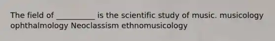 The field of __________ is the scientific study of music. musicology ophthalmology Neoclassism ethnomusicology