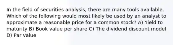 In the field of securities analysis, there are many tools available. Which of the following would most likely be used by an analyst to approximate a reasonable price for a common stock? A) Yield to maturity B) Book value per share C) The dividend discount model D) Par value