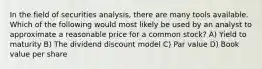 In the field of securities analysis, there are many tools available. Which of the following would most likely be used by an analyst to approximate a reasonable price for a common stock? A) Yield to maturity B) The dividend discount model C) Par value D) Book value per share