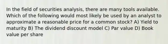 In the field of securities analysis, there are many tools available. Which of the following would most likely be used by an analyst to approximate a reasonable price for a common stock? A) Yield to maturity B) The dividend discount model C) Par value D) Book value per share