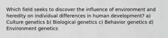 Which field seeks to discover the influence of environment and heredity on individual differences in human development? a) Culture genetics b) Biological genetics c) Behavior genetics d) Environment genetics