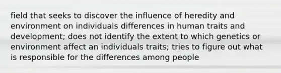 field that seeks to discover the influence of heredity and environment on individuals differences in human traits and development; does not identify the extent to which genetics or environment affect an individuals traits; tries to figure out what is responsible for the differences among people