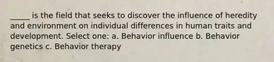 _____ is the field that seeks to discover the influence of heredity and environment on individual differences in human traits and development. Select one: a. Behavior influence b. Behavior genetics c. Behavior therapy