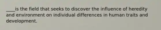 ____is the field that seeks to discover the influence of heredity and environment on individual differences in human traits and development.