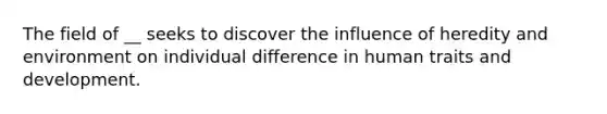 The field of __ seeks to discover the influence of heredity and environment on individual difference in human traits and development.