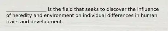 _________________ is the field that seeks to discover the influence of heredity and environment on individual differences in human traits and development.