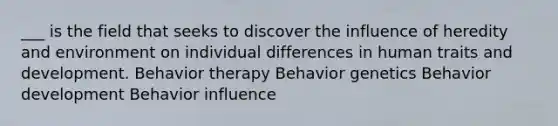 ___ is the field that seeks to discover the influence of heredity and environment on individual differences in human traits and development. Behavior therapy Behavior genetics Behavior development Behavior influence