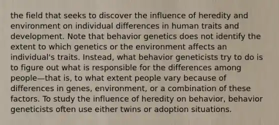 the field that seeks to discover the influence of heredity and environment on individual differences in human traits and development. Note that behavior genetics does not identify the extent to which genetics or the environment affects an individual's traits. Instead, what behavior geneticists try to do is to figure out what is responsible for the differences among people—that is, to what extent people vary because of differences in genes, environment, or a combination of these factors. To study the influence of heredity on behavior, behavior geneticists often use either twins or adoption situations.