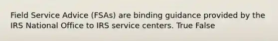 Field Service Advice (FSAs) are binding guidance provided by the IRS National Office to IRS service centers. True False