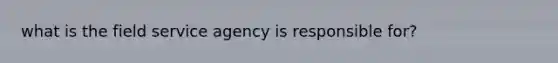 what is the field service agency is responsible for?