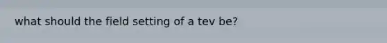 what should the field setting of a tev be?