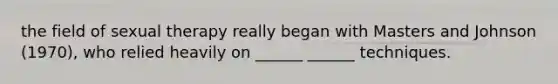 the field of sexual therapy really began with Masters and Johnson (1970), who relied heavily on ______ ______ techniques.