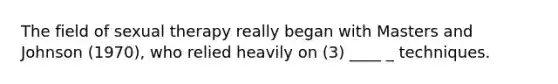The field of sexual therapy really began with Masters and Johnson (1970), who relied heavily on (3) ____ _ techniques.