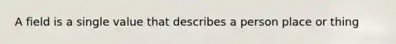 A field is a single value that describes a person place or thing